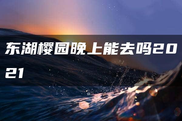 东湖樱园晚上能去吗2021