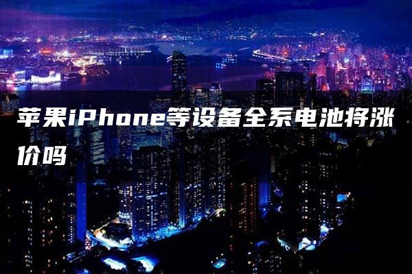 苹果iPhone等设备全系电池将涨价吗