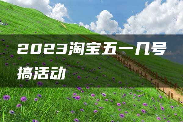 2023淘宝五一几号搞活动