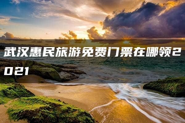 武汉惠民旅游免费门票在哪领2021