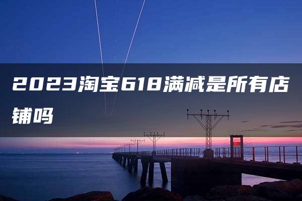 2023淘宝618满减是所有店铺吗