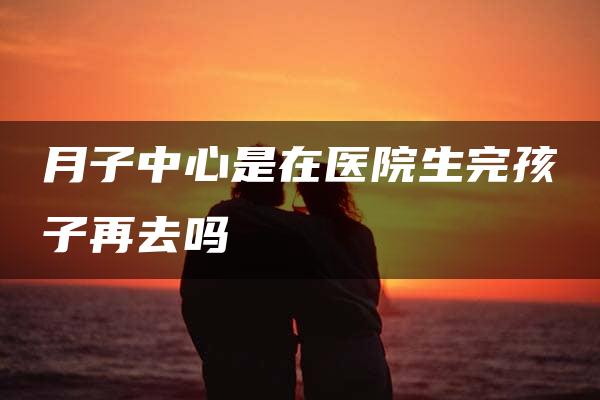 月子中心是在医院生完孩子再去吗