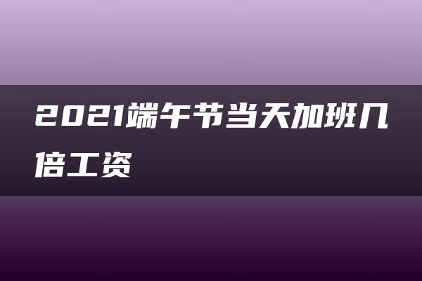 2021端午节当天加班几倍工资