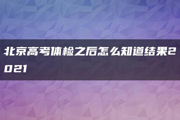 北京高考体检之后怎么知道结果2021