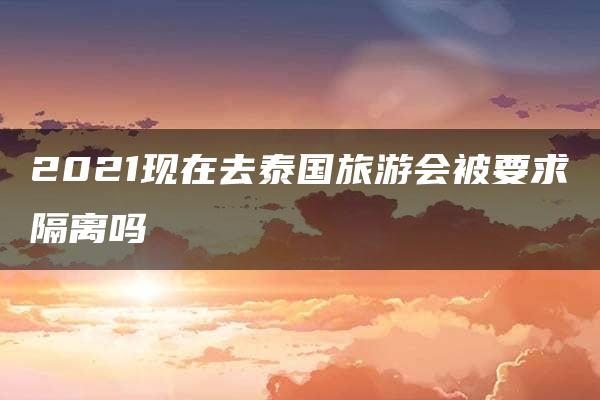 2021现在去泰国旅游会被要求隔离吗