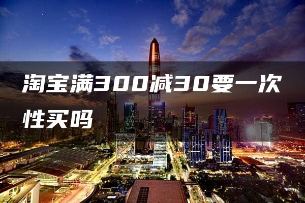 淘宝满300减30要一次性买吗