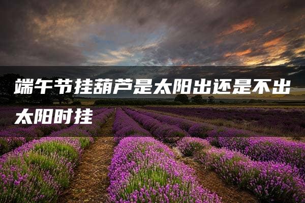 端午节挂葫芦是太阳出还是不出太阳时挂