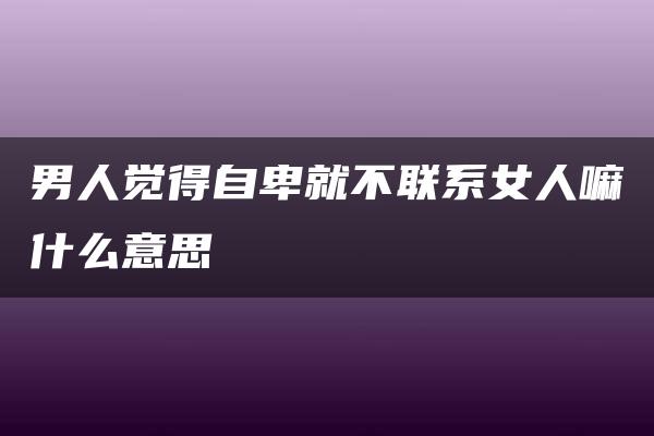 男人觉得自卑就不联系女人嘛什么意思