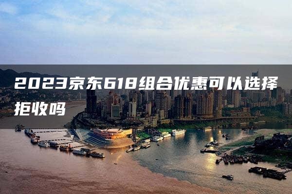 2023京东618组合优惠可以选择拒收吗