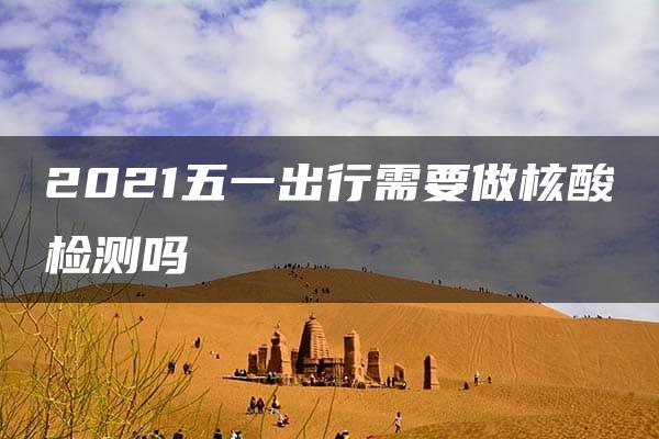 2021五一出行需要做核酸检测吗