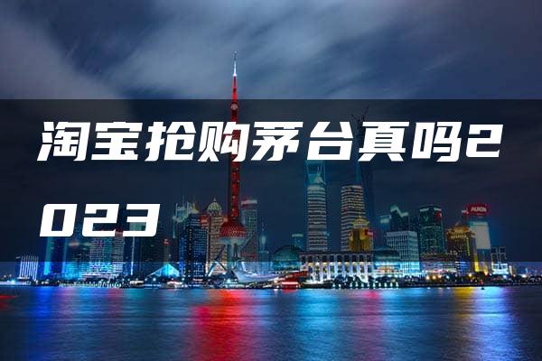 淘宝抢购茅台真吗2023