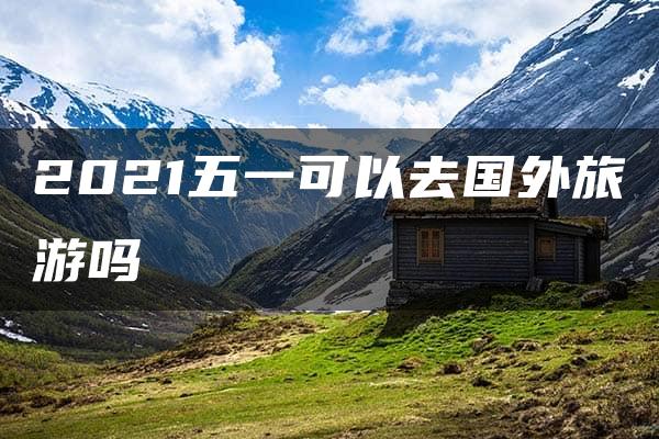 2021五一可以去国外旅游吗