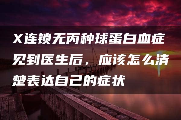 X连锁无丙种球蛋白血症见到医生后，应该怎么清楚表达自己的症状