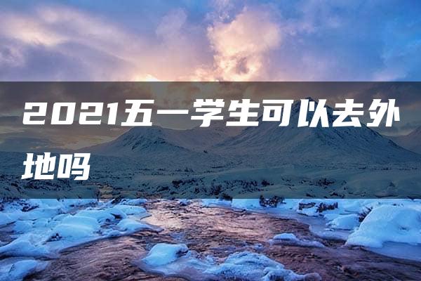 2021五一学生可以去外地吗