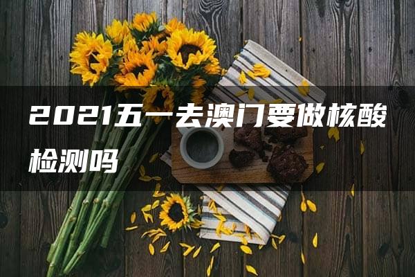 2021五一去澳门要做核酸检测吗