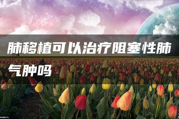 肺移植可以治疗阻塞性肺气肿吗