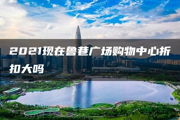 2021现在鲁巷广场购物中心折扣大吗