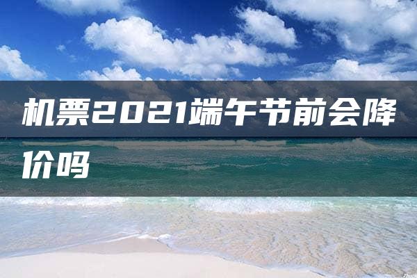 机票2021端午节前会降价吗