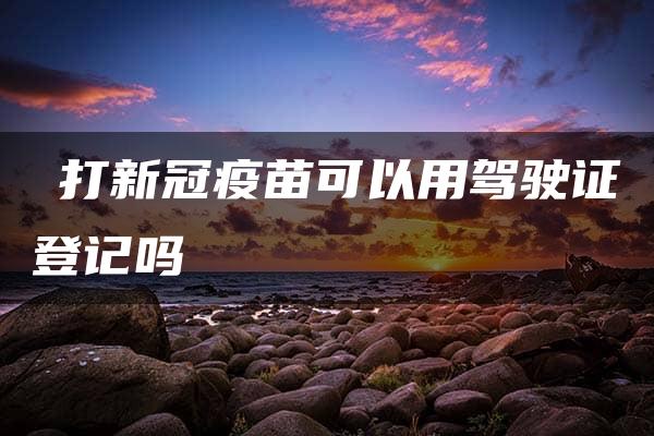 ​打新冠疫苗可以用驾驶证登记吗