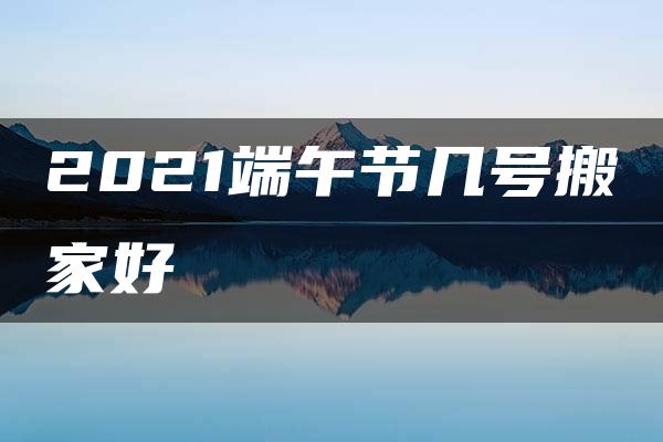 2021端午节几号搬家好