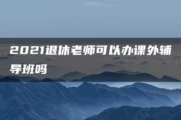 2021退休老师可以办课外辅导班吗