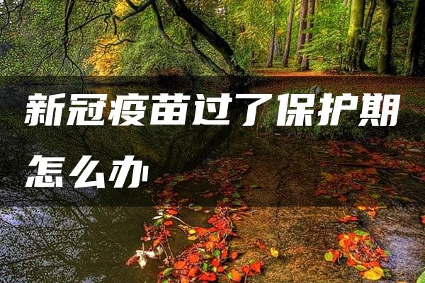 新冠疫苗过了保护期怎么办