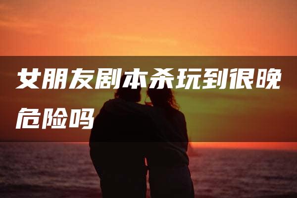 女朋友剧本杀玩到很晚危险吗