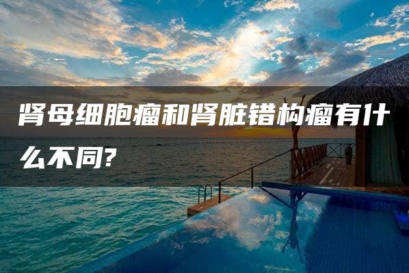 肾母细胞瘤和肾脏错构瘤有什么不同?