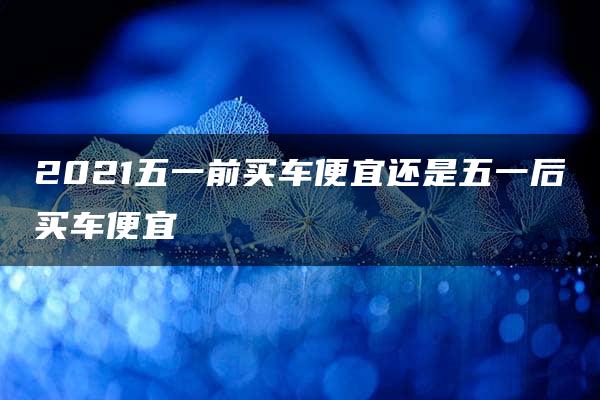 2021五一前买车便宜还是五一后买车便宜