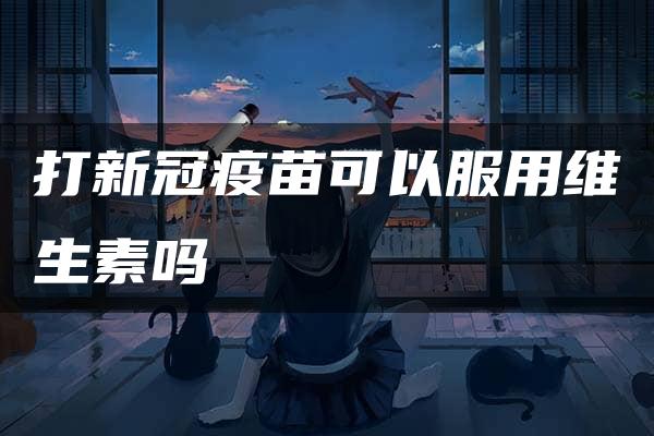 打新冠疫苗可以服用维生素吗