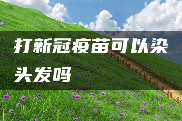 打新冠疫苗可以染头发吗