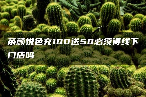 茶颜悦色充100送50必须得线下门店吗