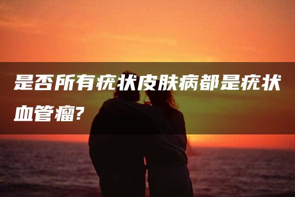 是否所有疣状皮肤病都是疣状血管瘤?