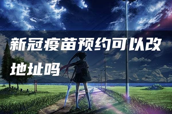 新冠疫苗预约可以改地址吗