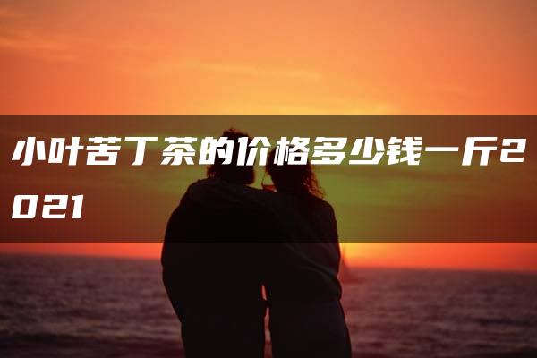 小叶苦丁茶的价格多少钱一斤2021