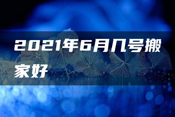 2021年6月几号搬家好