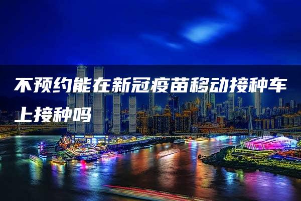 不预约能在新冠疫苗移动接种车上接种吗