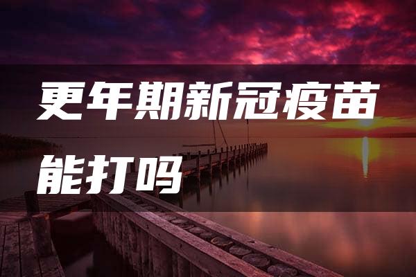 更年期新冠疫苗能打吗