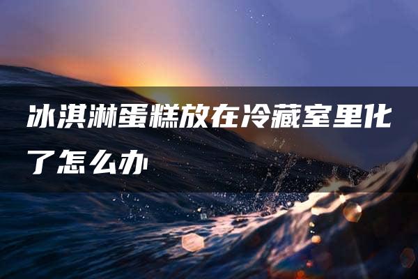 冰淇淋蛋糕放在冷藏室里化了怎么办