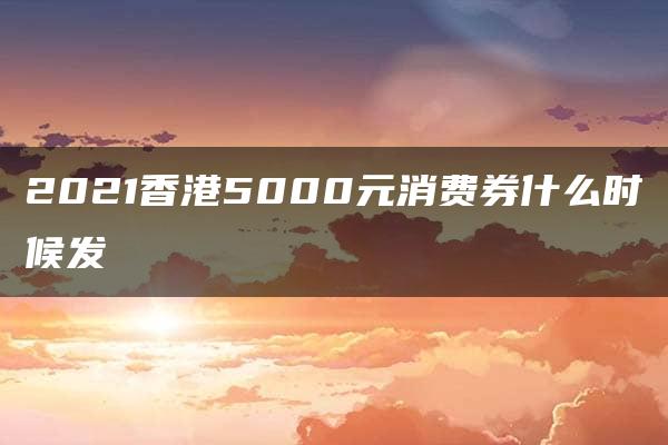 2021香港5000元消费券什么时候发