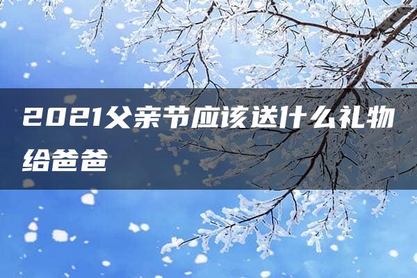 2021父亲节应该送什么礼物给爸爸