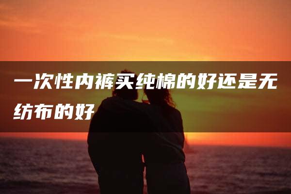 一次性内裤买纯棉的好还是无纺布的好