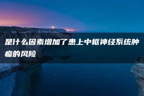 是什么因素增加了患上中枢神经系统肿瘤的风险