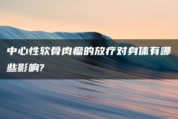 中心性软骨肉瘤的放疗对身体有哪些影响?