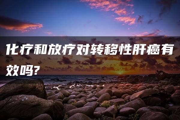 化疗和放疗对转移性肝癌有效吗?