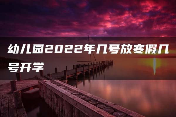 幼儿园2022年几号放寒假几号开学