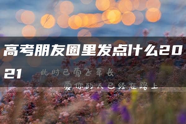 高考朋友圈里发点什么2021