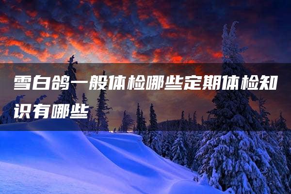 雪白鸽一般体检哪些定期体检知识有哪些