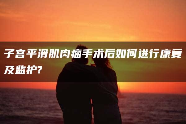 子宫平滑肌肉瘤手术后如何进行康复及监护?