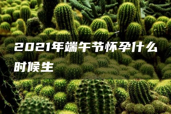 2021年端午节怀孕什么时候生